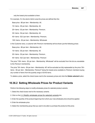 Modules       697



        only the lowest price available to them.

   For example, if in the store's Admin area the prices are defined like this:

      Base price - $6 per item - Membership: All,

      10+ items - $5 per item - Membership: All,

      20+ items - $3 per item - Membership: Premium,

      30+ items - $4 per item - Membership: All,

      40+ items - $2.5 per item - Membership: Premium,

      100+ items - $2 per item - Membership: Wholesale

   in the Customer area, a customer with Premium membership will be shown just the following prices:

      Base price - $6 per item - Membership: All,

      10+ items - $5 per item - Membership: All,

      20+ items - $3 per item - Membership: Premium,

      40+ items - $2.5 per item - Membership: Premium

   The price "100+ items - $2 per item - Membership: Wholesale" will be excluded from the list as unavailable
   to the Premium membership.

   The price "30+ items - $4 per item - Membership: All" will be excluded as fully replaceable by the price "20+
   items - $3 per item - Membership: Premium" being the lowest price available to Premium members buying
   any number of items from the quantity range of 20-40 items.

   To delete a price, select the check boxes next to the necessary prices and click the Delete selected button.



10.36.2 Setting Wholesale Prices for Product Variants
   Perform the following steps to modify wholesale prices for selected product variants:

   1. Select the check boxes next to the necessary variants.

   2. Click on the [+] Modify wholesale prices for selected variants link.

   3. Enter the quantity of the product beginning from which your new wholesale price should be applied.

   4. Enter the wholesale price.

   5. Select the membership group that you want to be able to purchase the product at this price.




© 2001-2009 Ruslan R. Fazliev. All rights reserved.
 