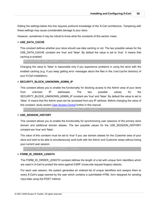 Installing and Configuring X-Cart      59



   Editing the settings below this line requires profound knowledge of the X-Cart architecture. Tampering with
   these settings may cause considerable damage to your store.

   However, sometimes it may be critical to know what the constants of this section mean.

   § USE_DATA_CACHE

     This constant defines whether your store should use data caching or not. The two possible values for the
     USE_DATA_CACHE constant are 'true' and 'false'. By default the value is set to 'true'. It means that
     caching is enabled.
         define("USE_DATA_CACHE", true);

     Changing the value to 'false' is reasonable only if you experience problems in using the store with the
     enabled caching (e.g. if you keep getting error messages about the files in the /var/cache directory of
     your X-Cart installation).

   § SECURITY_BLOCK_UNKNOWN_ADMIN_IP

      This constant allows you to enable the functionality for blocking access to the Admin area of your store
      from        unknown           IP        addresses.   The   two       possible     values     for     the
      SECURITY_BLOCK_UNKNOWN_ADMIN_IP constant are 'true' and 'false'. By default the value is set to
      'false'. It means that the Admin area can be accessed from any IP address. Before changing the value of
      this constant, study section User Access Control further in this manual.
         define("SECURITY_BLOCK_UNKNOWN_ADMIN_IP", false);

   § USE_SESSION_HISTORY

      This constant allows you to enable the functionality for synchronizing user sessions of the primary store
      domain and additional domain aliases. The two possible values for the USE_SESSION_HISTORY
      constant are 'true' and 'false'.

      The value of this constant must be set to 'true' if you use domain aliases for the Customer area of your
      store and wish to be able to simultaneously work both with the Admin and Customer areas without losing
      your current user session.
         define("USE_SESSION_HISTORY", true);

   § FORM_ID_ORDER_LENGTH

      The FORM_ID_ORDER_LENGTH constant defines the length of a list with unique form identifiers which
      are used in X-Cart to protect the store against CSRF (cross-site request forgery) attacks.

      For each user session, the system generates an ordered list of unique identifiers and assigns them to
      every X-Cart’s page opened by the user which contains a submittable HTML form designed for sending
      input data using the POST method.




© 2001-2009 Ruslan R. Fazliev. All rights reserved.
 