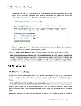 698          X-Cart v.4.3.0. User Manual.



       For example, the line '10 - 13.99 - Premium' in the screenshot below sets a wholesale price on the
       product in such a way that a member of the Premium membership level will be able to order the
       product at $13.99 per item if the order contains 10 or more items of the product:




       Click on the plus sign on the right to add another wholesale price using other item quantity or
       membership level, for the same selected product variants.

6. Click the Update wholesale prices button. The new wholesale price will be added to the prices list.

   Note: When both wholesale prices and product options are defined for a product, the price is dynamically
   changed on the product details page when a customer selects another product option or changes the
   desired quantity. If product options are not defined, the wholesale prices are not automatically calculated.



10.37 Wishlist

What Wishlist module does

'Wishlist' is a module that allows the users of your store to keep wish lists. A wish list is a place where a
customer can add and store product titles and detailed info of the products that he or she intends to buy in
the future.

   Note: Wish list functionality is available only to registered customers.

Adding a product to the wish list does not mean ordering it. The idea is that, by entering a product into a
wish list, customers make a reminder for themselves to buy it at a later time or give their friends an idea for
a gift.

A registered customer can add a product to the wish list directly from the page on which the product is



                                                                        © 2001-2009 Ruslan R. Fazliev. All rights reserved.
 