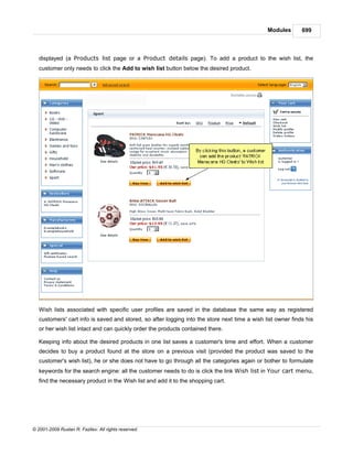 Modules       699



   displayed (a Products list page or a Product details page). To add a product to the wish list, the
   customer only needs to click the Add to wish list button below the desired product.




   Wish lists associated with specific user profiles are saved in the database the same way as registered
   customers' cart info is saved and stored, so after logging into the store next time a wish list owner finds his
   or her wish list intact and can quickly order the products contained there.

   Keeping info about the desired products in one list saves a customer's time and effort. When a customer
   decides to buy a product found at the store on a previous visit (provided the product was saved to the
   customer's wish list), he or she does not have to go through all the categories again or bother to formulate
   keywords for the search engine: all the customer needs to do is click the link Wish list in Your cart menu,
   find the necessary product in the Wish list and add it to the shopping cart.




© 2001-2009 Ruslan R. Fazliev. All rights reserved.
 