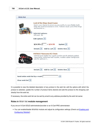 700       X-Cart v.4.3.0. User Manual.




It is possible to view the detailed description of any product in the wish list, edit the options with which the
product is selected, update the number of product items desired and add the product to the shopping cart
directly from the wish list.

If necessary, the entire wish list can be sent by email to any address provided by the wish list owner.


Roles in Wish list module management

If you are an X-Cart GOLD administrator/provider or an X-Cart PRO administrator:

  § You can enable/disable Wishlist module and adjust its configuration settings (Check out Enabling and
     Configuring 'Wishlist')




                                                                       © 2001-2009 Ruslan R. Fazliev. All rights reserved.
 