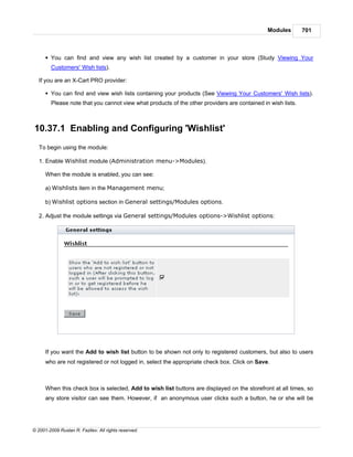 Modules        701



      § You can find and view any wish list created by a customer in your store (Study Viewing Your
        Customers' Wish lists).

   If you are an X-Cart PRO provider:

      § You can find and view wish lists containing your products (See Viewing Your Customers' Wish lists).
        Please note that you cannot view what products of the other providers are contained in wish lists.



10.37.1 Enabling and Configuring 'Wishlist'
   To begin using the module:

   1. Enable Wishlist module (Administration menu->Modules).

      When the module is enabled, you can see:

      a) Wishlists item in the Management menu;

      b) Wishlist options section in General settings/Modules options.

   2. Adjust the module settings via General settings/Modules options->Wishlist options:




      If you want the Add to wish list button to be shown not only to registered customers, but also to users
      who are not registered or not logged in, select the appropriate check box. Click on Save.



      When this check box is selected, Add to wish list buttons are displayed on the storefront at all times, so
      any store visitor can see them. However, if an anonymous user clicks such a button, he or she will be




© 2001-2009 Ruslan R. Fazliev. All rights reserved.
 