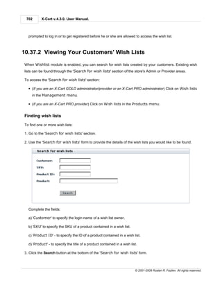 702       X-Cart v.4.3.0. User Manual.



  prompted to log in or to get registered before he or she are allowed to access the wish list.



10.37.2 Viewing Your Customers' Wish Lists

When Wishlist module is enabled, you can search for wish lists created by your customers. Existing wish
lists can be found through the 'Search for wish lists' section of the store's Admin or Provider areas.

To access the 'Search for wish lists' section:

  § (If you are an X-Cart GOLD administrator/provider or an X-Cart PRO administrator) Click on Wish lists
    in the Management menu.

  § (If you are an X-Cart PRO provider) Click on Wish lists in the Products menu.


Finding wish lists

To find one or more wish lists:

1. Go to the 'Search for wish lists' section.

2. Use the 'Search for wish lists' form to provide the details of the wish lists you would like to be found.




  Complete the fields:

  a) 'Customer' to specify the login name of a wish list owner.

  b) 'SKU' to specify the SKU of a product contained in a wish list.

  c) 'Product ID' - to specify the ID of a product contained in a wish list.

  d) 'Product' - to specify the title of a product contained in a wish list.

3. Click the Search button at the bottom of the 'Search for wish lists' form.



                                                                          © 2001-2009 Ruslan R. Fazliev. All rights reserved.
 