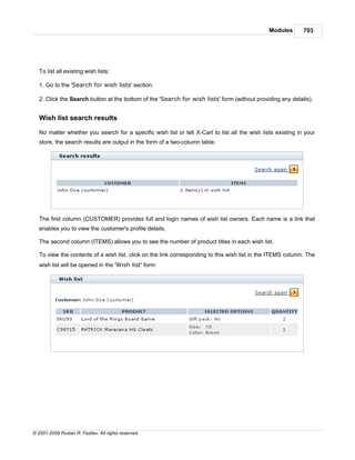 Modules       703




   To list all existing wish lists:

   1. Go to the 'Search for wish lists' section.

   2. Click the Search button at the bottom of the 'Search for wish lists' form (without providing any details).


   Wish list search results

   No matter whether you search for a specific wish list or tell X-Cart to list all the wish lists existing in your
   store, the search results are output in the form of a two-column table.




   The first column (CUSTOMER) provides full and login names of wish list owners. Each name is a link that
   enables you to view the customer's profile details.

   The second column (ITEMS) allows you to see the number of product titles in each wish list.

   To view the contents of a wish list, click on the link corresponding to this wish list in the ITEMS column. The
   wish list will be opened in the 'Wish list' form:




© 2001-2009 Ruslan R. Fazliev. All rights reserved.
 