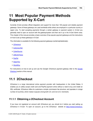 Most Popular Payment Methods Supported by X-Cart     705




11 Most Popular Payment Methods
Supported by X-Cart
   Currently X-Cart provides official integration and support for more than 100 popular and reliable payment
   gateways. Some of these gateways are used worldwide while others are employed in a particular country or
   region only. To start accepting payments through a certain gateway or payment system in X-Cart you
   generally need to open an account with the gateway/system and then set it up in the X-Cart Admin area.
   This chapter of the manual provides a basic overview of top popular payment gateways and the instructions
   on how to set up these gateways in X-Cart.

   The information is available for the following payment gateways (sorted alphabetically):

      § 2Checkout

      § Authorize.Net

      § CyberSource

      § eSELECTplus

      § PayPal

      § Sage Pay

      § WorldPay

   For instructions on how to set up and use the Google Checkout payment gateway refer to the Google
   Checkout section of this manual.




11.1 2Checkout
   2Checkout is a large international online payment provider with headquarters in the United States. It
   enables you to safely accept credit card and PayPal payment online without a need to buy and install an
   SSL certificate. 2Checkout offers its customers a simple commission fee structure, and operates in a large
   number of countries, which makes it popular among both U.S. and non-U.S. merchants.



11.1.1 Obtaining a 2Checkout Account
   If you have not registered an account with 2Checkout yet, you should do it before you start setting up
   2Checkout in X-Cart. To open an account, go to the 2Checkout               website at https://www2.2checkout.



© 2001-2009 Ruslan R. Fazliev. All rights reserved.
 