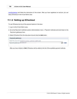 706      X-Cart v.4.3.0. User Manual.



com/2co/signup and follow the instructions on the screen. After you have registered an account, you can
setup 2Checkout in the X-Cart Admin area.



11.1.2 Setting up 2Checkout
To use 2Checkout as one of the payment options in the store:

1. Log in to the X-Cart Admin area.

2. Go to the Payment methods section (Administration menu -> Payment methods) and scroll down to the
   Payment gateways form.

3. Select 2Checkout from the drop-down list and click the Add button.




  After you have clicked on Add, 2Checkout will be added to the list of the available payment methods.




                                                                    © 2001-2009 Ruslan R. Fazliev. All rights reserved.
 