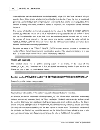 60        X-Cart v.4.3.0. User Manual.



  These identifiers are intended to ensure authenticity of every single form: each time the user is trying to
  submit a form, X-Cart checks whether the form identifier is in the list. If yes, the form is considered
  genuine (i.e. generated by X-Cart during the current session) and, thus, safe for sending input data. If the
  identifier is missing from the list, the form is treated as suspicious, and no input data can be submitted
  through it.

  The number of identifiers in the list corresponds to the value of the FORM_ID_ORDER_LENGTH
  constant. By default the value is set to 100. It means that for every section the list can contain no more
  than 100 unique identifiers. And at one time X-Cart will consider as genuine no more than 100 forms. If
  the number of forms opened by the user during one section exceeds the value defined by
  FORM_ID_ORDER_LENGTH, X-Cart will remove from the list the earliest identifiers and replace them
  with new identifiers for the recently opened forms.

  By editing the value of the FORM_ID_ORDER_LENGTH constant you can increase or decrease the
  number of forms that will be concurrently considered as genuine. If the value is not declared or is less
  than 1 or is set to a non-numeric value, it will be automatically set to 100.
       define("FORM_ID_ORDER_LENGTH", 100);

FRAME_NOT_ALLOWED

This    constant allows you      to   prohibit   opening   X-Cart   in   an   iFrame.      If   the   value    of   the
FRAME_NOT_ALLOWED constant is set to 'true', the system will detect any attempt to open X-Cart in an
iFrame and force to open it in a main window instead.
       define("FRAME_NOT_ALLOWED", true);


Section marked "NEVER CHANGE THE SETTINGS BELOW THIS LINE MANUALLY"

The config.php file contain a section saying:
#################################################################
# NEVER CHANGE THE SETTINGS BELOW THIS LINE MANUALLY
#################################################################

You must never edit variables in this section, because it will apparently destroy your store.

For example, this section contains the variable $blowfish_key. This variable keeps your store's Blowfish key
that was automatically generated during the X-Cart installation. This key is used to encrypt and decrypt all
the sensitive data in your store database including user passwords, credit card info, etc. Since the data in
already encrypted, editing the value of the $blowfish_key variable manually will corrupt all user passwords
(including the administrator password) and you want be able to use the store. You must also be aware of
the fact that a lost Blowfish key cannot be restored, and the X-Cart Support team will not be able to help
you regain access to your store if you remove or change the value of the $blowfish_key variable.




                                                                         © 2001-2009 Ruslan R. Fazliev. All rights reserved.
 