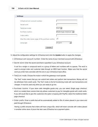 708        X-Cart v.4.3.0. User Manual.




5. Adjust the configuration settings for 2Checkout and click the Update button to apply the changes.

  § 2Checkout.com account number: Enter the name of your merchant account with 2Checkout.

  § Secret word: Enter the secret word that is specified in your 2Checkout account.

       It can be a single or compound word or a group of letters and numbers with no spaces. The word is
       used to encrypt order and customer data through an MD5 hash function. Make sure that the secret
       word you enter here coincides with the one in your 2Checkout back-office.

  § Test/Live mode: Choose the mode in which the gateways must operate.

       The "test" mode means that you can submit test orders and perform test transactions. Money will not
       be withdrawn from credit cards. The "live" mode is the full functioning mode with real transactions and
       charges. It must be used only when you are ready to go live.

  § Purchase routine: If your store cells intangible goods only, you can select Single page checkout,
    which is a scaled down version that only allows customers to pay for intangible goods with credit cards.
    If you still would like to give the customers the option of paying with PayPal, select the traditional Multi-
    page checkout.

  § Order prefix: Enter a prefix that will be automatically added to IDs of orders placed in your store and
    paid through 2Checkout.

       Having a prefix ensures that orders will have unique IDs, which will never coincide with orders placed
       in another online store of yours that also uses 2Checkout as a payment option.




                                                                        © 2001-2009 Ruslan R. Fazliev. All rights reserved.
 