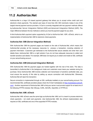 710       X-Cart v.4.3.0. User Manual.




11.2 Authorize.Net
Authorize.Net is a large U.S.-based payment gateway that allows you to accept online credit card and
electronic check payments. The claimed user base of more than 230, 000 merchants makes it one of the
largest internet payment service providers. X-Cart is currently integrated with two payment methods offered
by Authorize.Net: Server Integration Method (SIM) and Advanced Integration Method (AIM). The
major difference between the two methods is where you host the payment pages for you store.

A third Authorize.Net's payment option supported by X-Cart is Authorize.Net: AIM. eCheck, which is an
implementation of Authorize.Net: AIM for electronic check payments.


Authorize.Net: SIM (Server Integration Method)

With Authorize.Net: SIM the payment pages are hosted on the side of Authorize.Net, which means that
Authorize.Net provides all the necessary resources to        process a transaction, including collection of
payment information. Customers get redirected to the Authorize.Net secure website and enter their card
details there. Authorize.Net: SIM is a right solution if you do not have adequate resources to collect and
transfer sensitive card details. For example, SIM does not require you to obtain and install an SSL certificate
on your server/hosting account.


Authorize.Net: AIM (Advanced Integration Method)

With Authorize.Net: AIM the payment pages are hosted together with the rest of the store. The data is
transmitted to Authorize.Net in the background mode and customers never leave your website during the
purchase. Since Authorize.Net: AIM involves collection and transmission of sensitive cardholder data, you
must ensure the security of this data by setting up secure connection with Authorize.Net. Otherwise,
Authorize.Net will reject the transaction.

Secure connection is implemented through an SSL certificate installed on your server/hosting account. For
recommended SSL certificate providers please check the X-Cart marketplace at http://marketplace.qtmsoft.
com/ . Another requirement of Authorize.Net: AIM is that your server must provide support for at least one of
the following HTTPS modules: Net::SSLeay, CURL, libCURL, OpenSSL or HTTPS-cli.


Authorize.Net: AIM. eCheck

Authorize.Net: AIM. eCheck uses the same logic as Authorize.Net: AIM, but it is meant to process electronic
check payments - not credit card payments. Like Authorize.Net: AIM, the eCheck implementation also
requires an SSL certificate and one of the supported HTTPS modules.




                                                                       © 2001-2009 Ruslan R. Fazliev. All rights reserved.
 