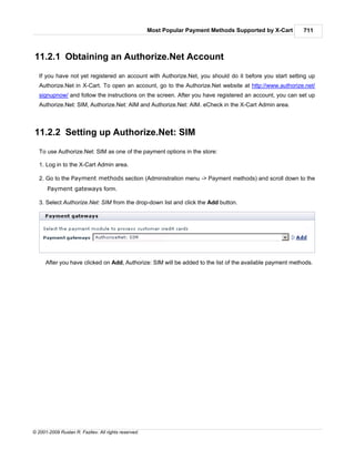 Most Popular Payment Methods Supported by X-Cart     711



11.2.1 Obtaining an Authorize.Net Account
   If you have not yet registered an account with Authorize.Net, you should do it before you start setting up
   Authorize.Net in X-Cart. To open an account, go to the Authorize.Net website at http://www.authorize.net/
   signupnow/ and follow the instructions on the screen. After you have registered an account, you can set up
   Authorize.Net: SIM, Authorize.Net: AIM and Authorize.Net: AIM. eCheck in the X-Cart Admin area.



11.2.2 Setting up Authorize.Net: SIM
   To use Authorize.Net: SIM as one of the payment options in the store:

   1. Log in to the X-Cart Admin area.

   2. Go to the Payment methods section (Administration menu -> Payment methods) and scroll down to the
      Payment gateways form.

   3. Select Authorize.Net: SIM from the drop-down list and click the Add button.




      After you have clicked on Add, Authorize: SIM will be added to the list of the available payment methods.




© 2001-2009 Ruslan R. Fazliev. All rights reserved.
 