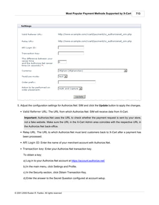 Most Popular Payment Methods Supported by X-Cart     713




   5. Adjust the configuration settings for Authorize.Net: SIM and click the Update button to apply the changes.

      § Valid Referrer URL: The URL from which Authorize.Net: SIM will receive data from X-Cart.

          Important: Authorize.Net uses the URL to check whether the payment request is sent by your store,
          not a fake website. Make sure the URL in the X-Cart Admin area coincides with the respective URL in
          the Authorize.Net back-office.

      § Relay URL: The URL to which Authorize.Net must land customers back to X-Cart after a payment has
        been processed.

      § API Login ID: Enter the name of your merchant account with Authorize.Net.

      § Transaction key: Enter your Authorize.Net transaction key.

         To obtain a key:

         a) Log in to your Authorize.Net account at https://account.authorize.net/

         b) In the main menu, click Settings and Profile.

         c) In the Security section, click Obtain Transaction Key.

         d) Enter the answer to the Secret Question configured at account setup.




© 2001-2009 Ruslan R. Fazliev. All rights reserved.
 