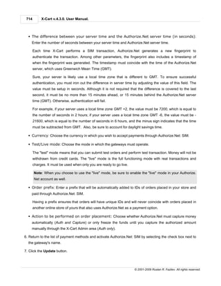 714        X-Cart v.4.3.0. User Manual.



  § The difference between your server time and the Authorize.Net server time (in seconds):
    Enter the number of seconds between your server time and Authorize.Net server time.

       Each time X-Cart performs a SIM transaction, Authorize.Net generates a new fingerprint to
       authenticate the transaction. Among other parameters, the fingerprint also includes a timestamp of
       when the fingerprint was generated. The timestamp must coincide with the time of the Authorize.Net
       server, which uses Greenwich Mean Time (GMT).

       Sure, your server is likely use a local time zone that is different to GMT. To ensure successful
       authentication, you must iron out the difference in server time by adjusting the value of this field. The
       value must be setup in seconds. Although it is not required that the difference is covered to the last
       second, it must be no more than 15 minutes ahead, or 15 minutes behind the Authorize.Net server
       time (GMT). Otherwise, authentication will fail.

       For example, if your server uses a local time zone GMT +2, the value must be 7200, which is equal to
       the number of seconds in 2 hours; if your server uses a local time zone GMT -6, the value must be -
       21600, which is equal to the number of seconds in 6 hours, and the minus sign indicates that the time
       must be subtracted from GMT. Also, be sure to account for daylight savings time.

  § Currency: Choose the currency in which you wish to accept payments through Authorize.Net: SIM.

  § Test/Live mode: Choose the mode in which the gateways must operate.

       The "test" mode means that you can submit test orders and perform test transaction. Money will not be
       withdrawn from credit cards. The "live" mode is the full functioning mode with real transactions and
       charges. It must be used when only you are ready to go live.

       Note: When you choose to use the "live" mode, be sure to enable the "live" mode in your Authorize.
       Net account as well.

  § Order prefix: Enter a prefix that will be automatically added to IDs of orders placed in your store and
    paid through Authorize.Net: SIM.

       Having a prefix ensures that orders will have unique IDs and will never coincide with orders placed in
       another online store of yours that also uses Authorize.Net as a payment option.

  § Action to be performed on order placement: Choose whether Authorize.Net must capture money
    automatically (Auth and Capture) or only freeze the funds until you capture the authorized amount
    manually through the X-Cart Admin area (Auth only).

6. Return to the list of payment methods and activate Authorize.Net: SIM by selecting the check box next to
  the gateway's name.

7. Click the Update button.




                                                                        © 2001-2009 Ruslan R. Fazliev. All rights reserved.
 