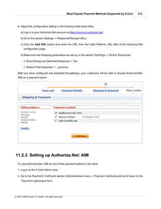 Most Popular Payment Methods Supported by X-Cart   715



   8. Adjust the configuration setting in the Authorize.Net back-office.

      a) Log in to your Authorize.Net account at https://account.authorize.net/ .

      b) Go to the section Settings -> Response/Receipt URLs.

      c) Click the Add URL button and enter the URL from the Valid Referrer URL field of the Authorize.Net
         configuration page.

      d) Make sure the following parameters are set up in the section Settings -> Direct Response:

         § Direct Response Delimited Response = Yes;

         § Default Field Separator = , (comma).

   After you have configured and activated the gateway, your customers will be able to choose Authorize.Net:
   SIM as a payment option.




11.2.3 Setting up Authorize.Net: AIM
   To use Authorize.Net: AIM as one of the payment options in the store:

   1. Log in to the X-Cart Admin area.

   2. Go to the Payment methods section (Administration menu -> Payment methods) and scroll down to the
      Payment gateways form.




© 2001-2009 Ruslan R. Fazliev. All rights reserved.
 