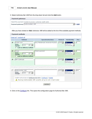716      X-Cart v.4.3.0. User Manual.



3. Select Authorize.Net: AIM from the drop-down list and click the Add button.




  After you have clicked on Add, Authorize: AIM will be added to the list of the available payment methods.




4. Click on the Configure link. This opens the configuration page for Authorize.Net: AIM.




                                                                      © 2001-2009 Ruslan R. Fazliev. All rights reserved.
 