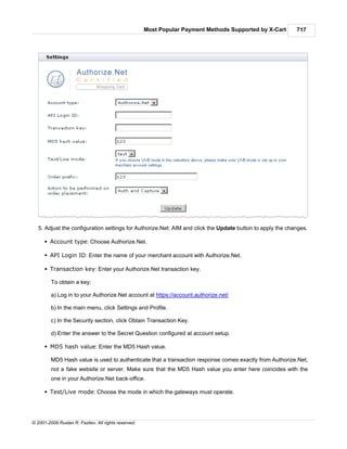 Most Popular Payment Methods Supported by X-Cart     717




   5. Adjust the configuration settings for Authorize.Net: AIM and click the Update button to apply the changes.

      § Account type: Choose Authorize.Net.

      § API Login ID: Enter the name of your merchant account with Authorize.Net.

      § Transaction key: Enter your Authorize.Net transaction key.

         To obtain a key:

         a) Log in to your Authorize.Net account at https://account.authorize.net/

         b) In the main menu, click Settings and Profile.

         c) In the Security section, click Obtain Transaction Key.

         d) Enter the answer to the Secret Question configured at account setup.

      § MD5 hash value: Enter the MD5 Hash value.

         MD5 Hash value is used to authenticate that a transaction response comes exactly from Authorize.Net,
         not a fake website or server. Make sure that the MD5 Hash value you enter here coincides with the
         one in your Authorize.Net back-office.

      § Test/Live mode: Choose the mode in which the gateways must operate.




© 2001-2009 Ruslan R. Fazliev. All rights reserved.
 