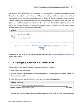 Most Popular Payment Methods Supported by X-Cart   719



   Pay attention that Authorize.Net: AIM supports the 3-D Secure protocol adopted by Verified by Visa and
   MasterCard SecureCode security initiatives. 3-D Secure is used as an additional authentication tool that
   improves the security of online credit card payments. In X-Cart, 3D Secure is supported through Cardinal
   Centinel, the integrated authentication platform by CardinalCommerce Corp. Before you can start using 3-D
   Secure you must first set up Cardinal Centinel in the 3-D Secure Transaction options section of the
   Admin area (General Settings -> 3-D Secure Transaction options). A direct link to the section is also
   available at the Authorize.Net: AIM configuration page.




   Instructions on how to set up Cardinal Centinel are available in the 3-D Secure Payment Authentication
   section of this manual.



11.2.4 Setting up Authorize.Net: AIM.eCheck
   To use Authorize.Net: AIM.eCheck as one of the payment options in the store:

   1. Log in to the X-Cart Admin area.

   2. Go to the Payment methods section (Administration menu -> Payment methods) and scroll down to the
      Payment gateways form.

   3. Select Authorize.Net: AIM.eCheck from the drop-down list and click the Add button.




      After you have clicked on Add, Authorize: AIM.eCheck will be added to the list of the available payment




© 2001-2009 Ruslan R. Fazliev. All rights reserved.
 