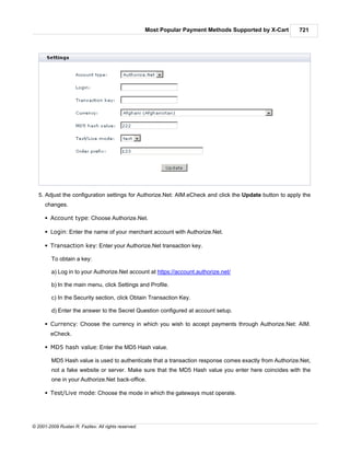 Most Popular Payment Methods Supported by X-Cart   721




   5. Adjust the configuration settings for Authorize.Net: AIM.eCheck and click the Update button to apply the
      changes.

      § Account type: Choose Authorize.Net.

      § Login: Enter the name of your merchant account with Authorize.Net.

      § Transaction key: Enter your Authorize.Net transaction key.

         To obtain a key:

         a) Log in to your Authorize.Net account at https://account.authorize.net/

         b) In the main menu, click Settings and Profile.

         c) In the Security section, click Obtain Transaction Key.

         d) Enter the answer to the Secret Question configured at account setup.

      § Currency: Choose the currency in which you wish to accept payments through Authorize.Net: AIM.
        eCheck.

      § MD5 hash value: Enter the MD5 Hash value.

         MD5 Hash value is used to authenticate that a transaction response comes exactly from Authorize.Net,
         not a fake website or server. Make sure that the MD5 Hash value you enter here coincides with the
         one in your Authorize.Net back-office.

      § Test/Live mode: Choose the mode in which the gateways must operate.




© 2001-2009 Ruslan R. Fazliev. All rights reserved.
 