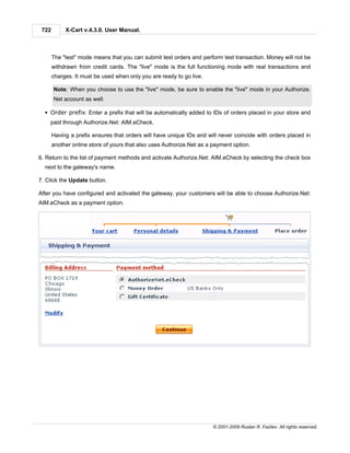 722        X-Cart v.4.3.0. User Manual.



       The "test" mode means that you can submit test orders and perform test transaction. Money will not be
       withdrawn from credit cards. The "live" mode is the full functioning mode with real transactions and
       charges. It must be used when only you are ready to go live.

       Note: When you choose to use the "live" mode, be sure to enable the "live" mode in your Authorize.
       Net account as well.

  § Order prefix: Enter a prefix that will be automatically added to IDs of orders placed in your store and
    paid through Authorize.Net: AIM.eCheck.

       Having a prefix ensures that orders will have unique IDs and will never coincide with orders placed in
       another online store of yours that also uses Authorize.Net as a payment option.

6. Return to the list of payment methods and activate Authorize.Net: AIM.eCheck by selecting the check box
  next to the gateway's name.

7. Click the Update button.

After you have configured and activated the gateway, your customers will be able to choose Authorize.Net:
AIM.eCheck as a payment option.




                                                                       © 2001-2009 Ruslan R. Fazliev. All rights reserved.
 