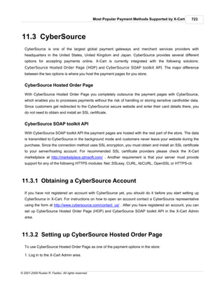Most Popular Payment Methods Supported by X-Cart   723




11.3 CyberSource
   CyberSource is one of the largest global payment gateways and merchant services providers with
   headquarters in the United States, United Kingdom and Japan. CyberSource provides several different
   options for accepting payments online. X-Cart is currently integrated with the following solutions:
   CyberSource Hosted Order Page (HOP) and CyberSource SOAP toolkit API. The major difference
   between the two options is where you host the payment pages for you store.


   CyberSource Hosted Order Page

   With CyberSource Hosted Order Page you completely outsource the payment pages with CyberSource,
   which enables you to processes payments without the risk of handling or storing sensitive cardholder data.
   Since customers get redirected to the CyberSource secure website and enter their card details there, you
   do not need to obtain and install an SSL certificate.


   CyberSource SOAP toolkit API

   With CyberSource SOAP toolkit API the payment pages are hosted with the rest part of the store. The data
   is transmitted to CyberSource in the background mode and customers never leave your website during the
   purchase. Since the connection method uses SSL encryption, you must obtain and install an SSL certificate
   to your server/hosting account. For recommended SSL certificate providers please check the X-Cart
   marketplace at http://marketplace.qtmsoft.com/ . Another requirement is that your server must provide
   support for any of the following HTTPS modules: Net::SSLeay, CURL, libCURL, OpenSSL or HTTPS-cli.



11.3.1 Obtaining a CyberSource Account
   If you have not registered an account with CyberSource yet, you should do it before you start setting up
   CyberSource in X-Cart. For instructions on how to open an account contact a CyberSource representative
   using the form at http://www.cybersource.com/contact_us/ . After you have registered an account, you can
   set up CyberSource Hosted Order Page (HOP) and CyberSource SOAP toolkit API in the X-Cart Admin
   area.



11.3.2 Setting up CyberSource Hosted Order Page
   To use CyberSource Hosted Order Page as one of the payment options in the store:

   1. Log in to the X-Cart Admin area.



© 2001-2009 Ruslan R. Fazliev. All rights reserved.
 