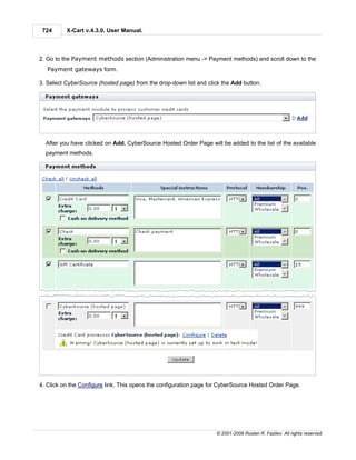724      X-Cart v.4.3.0. User Manual.



2. Go to the Payment methods section (Administration menu -> Payment methods) and scroll down to the
   Payment gateways form.

3. Select CyberSource (hosted page) from the drop-down list and click the Add button.




  After you have clicked on Add, CyberSource Hosted Order Page will be added to the list of the available
  payment methods.




4. Click on the Configure link. This opens the configuration page for CyberSource Hosted Order Page.




                                                                   © 2001-2009 Ruslan R. Fazliev. All rights reserved.
 