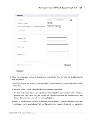 Most Popular Payment Methods Supported by X-Cart   725




   5. Adjust the configuration settings for CyberSource Hosted Order Page and click the Update button to
      apply the changes.

      § Currency: Choose the currency in which you wish to accept payments through CyberSource Hosted
        Order Page.

      § Test/Live mode: Choose the mode in which the gateways must operate.

         The "test" mode means that you can submit test orders and perform test transaction. Money will not be
         withdrawn from credit cards. The "live" mode is the full functioning mode with real transactions and
         charges. It must be used when only you are ready to go live.

      § Action to be performed on order placement: Choose whether CyberSource Hosted Order Page
        must capture money automatically (Auth and Capture) or only freeze the funds until you capture the




© 2001-2009 Ruslan R. Fazliev. All rights reserved.
 
