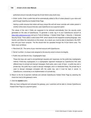 726        X-Cart v.4.3.0. User Manual.



    authorized amount manually through the X-Cart Admin area (Auth only).

  § Order prefix: Enter a prefix that will be automatically added to IDs of orders placed in your store and
    paid through CyberSource Hosted Order Page.

       Having a prefix ensures that orders will have unique IDs and will never coincide with orders placed in
       another online store of yours that also uses CyberSource as a payment option.

  The values of the next 4 fields are supposed to be retrieved automatically from the security script
  generated on the side of CyberSource. To generate a script, log in to your CyberSource account at
  https://ebc.cybersource.com/ and go to Tools & Settings -> Hosted Order Page -> Security -> Generate
  Security Script. There select a radio button PHP, which stands for the respective scripting language, click
  Submit, and follow the instructions on the screen. As a result, you must be able to download a file HOP.
  php onto your local computer. The file should then be uploaded through the X-Cart Admin area. The
  fields mean as follows:

  § Merchant ID: The name of your merchant account with CyberSource.

  § Serial number: A unique code assigned to the security script to ensure its integrity.

  § Public key and Secret key: Cryptographic keys.

       These two keys are used to encrypt/decrypt requests and responses via the public-key cryptography
       method. Public-key cryptography is a cryptographic approach employed by CyberSource that uses
       different keys to encrypt and decrypt messages: Each party uses a pair of keys - a public key and a
       private key; the public key is used to decrypt messages, and it is distributed freely, the private key is
       used to decrypt messages encrypted with the public key, and it must be kept in secret. In
       CyberSource, a secret key is an implementation of a private key.

6. Return to the list of payment methods and activate CyberSource Hosted Order Page by selecting the
  check box next to the gateway's name.

7. Click the Update button.

After you have configured and activated the gateway, your customers will be able to choose CyberSource
Hosted Order Page as a payment option.




                                                                        © 2001-2009 Ruslan R. Fazliev. All rights reserved.
 