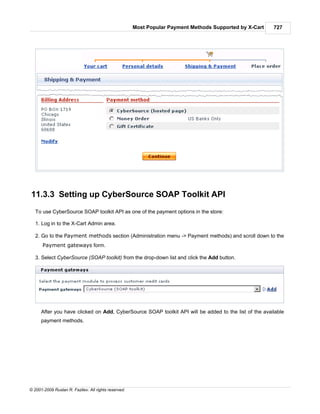 Most Popular Payment Methods Supported by X-Cart   727




11.3.3 Setting up CyberSource SOAP Toolkit API
   To use CyberSource SOAP toolkit API as one of the payment options in the store:

   1. Log in to the X-Cart Admin area.

   2. Go to the Payment methods section (Administration menu -> Payment methods) and scroll down to the
      Payment gateways form.

   3. Select CyberSource (SOAP toolkit) from the drop-down list and click the Add button.




      After you have clicked on Add, CyberSource SOAP toolkit API will be added to the list of the available
      payment methods.




© 2001-2009 Ruslan R. Fazliev. All rights reserved.
 