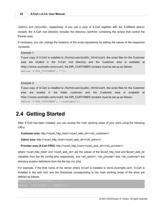 62          X-Cart v.4.3.0. User Manual.



/admin and /provider, respectively. If you use a copy of X-Cart together with the X-Affiliate add-on
module, the X-Cart root directory includes the directory /partner containing the scripts that control the
Partner area.

If necessary, you can change the locations of the script repositories by editing the values of the respective
constants.

  Example 1:
  If your copy of X-Cart is installed to /home/user/public_html/xcart, the script files for the Customer
  area   are     located   in    the    X-Cart     root   directory   and     the    Customer       area    is   available     at
  http://www.example.com/xcart, the DIR_CUSTOMER constant must be set up as follows:
  define (’DIR_CUSTOMER’, ’’);



  Example 2:
  If your copy of X-Cart is installed to /home/user/public_html/xcart, the script files for the Customer
  area    are    located    in    the     folder    customer/     and       the     Customer      area     is    available     at
  http://www.example.com/xcart, the DIR_CUSTOMER constant must be set up as follows:
  define (’DIR_CUSTOMER’, ’/customer’);




2.4 Getting Started
After X-Cart has been installed, you can access the main working areas of your store using the following
URLs:

  Customer area: http://<xcart_http_host>/<xcart_web_dir>/<dir_customer>/

  Admin area: http://<xcart_http_host>/<xcart_web_dir>/<dir_admin>/

  Provider area (X-Cart PRO): http://<xcart_http_host>/<xcart_web_dir>/<dir_provider>/

where <xcart_http_host> and <xcart_web_dir> are the values of the $xcart_http_host and $xcart_web_dir
variables from the file config.php respectively, and <dir_admin>, <dir_provider> and <dir_customer> are
directory location definitions from the file top.inc.php.

For example, if the host name of the server where X-Cart is installed is www.example.com, X-Cart is
installed in the web root, and the directories corresponding to the main working areas of the store are
defined as follows:
define ('DIR_CUSTOMER', '');
define ('DIR_ADMIN', '/admin');




                                                                                  © 2001-2009 Ruslan R. Fazliev. All rights reserved.
 