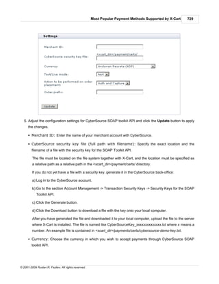 Most Popular Payment Methods Supported by X-Cart       729




   5. Adjust the configuration settings for CyberSource SOAP toolkit API and click the Update button to apply
      the changes.

      § Merchant ID: Enter the name of your merchant account with CyberSource.

      § CyberSource security key file (full path with filename): Specify the exact location and the
        filename of a file with the security key for the SOAP Toolkit API.

         The file must be located on the file system together with X-Cart, and the location must be specified as
         a relative path as a relative path in the <xcart_dir>/payment/certs/ directory.

         If you do not yet have a file with a security key, generate it in the CyberSource back-office:

         a) Log in to the CyberSource account.

         b) Go to the section Account Management -> Transaction Security Keys -> Security Keys for the SOAP
            Toolkit API.

         c) Click the Generate button.

         d) Click the Download button to download a file with the key onto your local computer.

         After you have generated the file and downloaded it to your local computer, upload the file to the server
         where X-Cart is installed. The file is named like CyberSourceKey_xxxxxxxxxxxxxx.txt where x means a
         number. An example file is contained in <xcart_dir>/payments/certs/cybersource-demo-key.txt.

      § Currency: Choose the currency in which you wish to accept payments through CyberSource SOAP
        toolkit API.




© 2001-2009 Ruslan R. Fazliev. All rights reserved.
 
