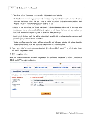 730        X-Cart v.4.3.0. User Manual.



  § Test/Live mode: Choose the mode in which the gateways must operate.

       The "test" mode means that you can submit test orders and perform test transaction. Money will not be
       withdrawn from credit cards. The "live" mode is the full functioning mode with real transactions and
       charges. It must be used when only you are ready to go live.

  § Action to be performed on order placement: Choose whether CyberSource SOAP toolkit API
    must capture money automatically (Auth and Capture) or only freeze the funds until you capture the
    authorized amount manually through the X-Cart Admin area (Auth only).

  § Order prefix: Enter a prefix that will be automatically added to IDs of orders placed in your store and
    paid through CyberSource SOAP toolkit API.

       Having a prefix ensures that orders will have unique IDs and will never coincide with orders placed in
       another online store of yours that also uses CyberSource as a payment option.

6. Return to the list of payment methods and activate CyberSource SOAP toolkit API by selecting the check
  box next to the gateway's name.

7. Click the Update button.

After you have configured and activated the gateway, your customers will be able to choose CyberSource
SOAP toolkit API as a payment option.




                                                                      © 2001-2009 Ruslan R. Fazliev. All rights reserved.
 