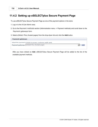 732      X-Cart v.4.3.0. User Manual.



11.4.2 Setting up eSELECTplus Secure Payment Page
To use eSELECTplus Secure Payment Page as one of the payment options in the store:

1. Log in to the X-Cart Admin area.

2. Go to the Payment methods section (Administration menu -> Payment methods) and scroll down to the
   Payment gateways form.

3. Select eSelect Plus (hosted pages) from the drop-down list and click the Add button.




  After you have clicked on Add, eSELECTplus Secure Payment Page will be added to the list of the
  available payment methods.




                                                                    © 2001-2009 Ruslan R. Fazliev. All rights reserved.
 