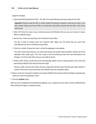 734        X-Cart v.4.3.0. User Manual.



  apply the changes.

  § Approved/Declined/Cancel URL: The URL from which Moneris will receive data from X-Cart.

       Important: Moneris uses the URL to check whether the payment request is sent by your store, not a
       fake website. Make sure that all URLs in the Moneris back-office coincide with the URL in the X-Cart
       admin area.

  § Store ID: Enter the name of your merchant account with Moneris (the one you use to log in to back-
    office for eSELECTplus).

  § Secret key: Enter the secret key from the Moneris back-office.

       The key is used to encrypt order and customer data. Make sure the secret key you enter here
       coincides with the one in the Moneris back-office.

  § Test/Live mode: Choose the mode in which the gateways must operate.

       The "test" mode means that you can submit test orders and perform test transaction. Money will not be
       withdrawn from credit cards. The "live" mode is the full functioning mode with real transactions and
       charges. It must be used when only you are ready to go live.

  § Order prefix: Enter a prefix that will be automatically added to IDs of orders placed in your store and
    paid through eSELECTplus Secure Payment Page.

       Having a prefix ensures that orders will have unique IDs and will never coincide with orders placed in
       another online store of yours that also uses eSELECTplus as a payment option.

6. Return to the list of payment methods and activate eSELECTplus Secure Payment Page by selecting the
  check box next to the gateway's name.

7. Click the Update button.

After you have configured and activated the gateway, your customers will be able to choose eSELECTplus
Secure Payment Page as a payment option.




                                                                      © 2001-2009 Ruslan R. Fazliev. All rights reserved.
 