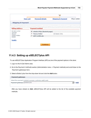 Most Popular Payment Methods Supported by X-Cart   735




11.4.3 Setting up eSELECTplus API
   To use eSELECTplus Application Program Interface (API) as one of the payment options in the store:

   1. Log in to the X-Cart Admin area.

   2. Go to the Payment methods section (Administration menu -> Payment methods) and scroll down to the
      Payment gateways form.

   3. Select eSelect plus from the drop-down list and click the Add button.




      After you have clicked on Add, eSELECTplus API will be added to the list of the available payment
      methods.




© 2001-2009 Ruslan R. Fazliev. All rights reserved.
 