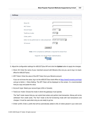 Most Popular Payment Methods Supported by X-Cart    737




   5. Adjust the configuration settings for eSELECTplus API and click the Update button to apply the changes.

      § Store ID: Enter the name of your merchant account with Moneris (the one you use to log in to back-
        office for eSELECTplus).

      § API Token: Enter the value of the API Token from your Moneris account.

         If you do not know the value, log in to the eSELECTplus back-office at https://www3.moneris.com/mpg/
         and go to Admin -> Store Setting. The API Token will be displayed on the screen. It is recommended
         that you copy and paste the value.

      § Account type: Select your account type (USA or Canada).

      § Test/Live mode: Choose the mode in which the gateways must operate.

         The "test" mode means that you can submit test orders and perform test transaction. Money will not be
         withdrawn from credit cards. The "live" mode is the full functioning mode with real transactions and
         charges. It must be used when only you are ready to go live.

      § Order prefix: Enter a prefix that will be automatically added to IDs of orders placed in your store and




© 2001-2009 Ruslan R. Fazliev. All rights reserved.
 