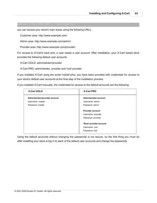 Installing and Configuring X-Cart     63



   define ('DIR_PROVIDER', '/provider');

   you can access your store's main areas using the following URLs:

      Customer area: http://www.example.com/

      Admin area: http://www.example.com/admin/

      Provider area: http://www.example.com/provider/

   For access to X-Cart's back end, a user needs a user account. After installation, your X-Cart based store
   provides the following default user accounts:

      X-Cart GOLD: administrator/provider;

      X-Cart PRO: administrator, provider and 'root' provider.

   If you installed X-Cart using the script install.php, you have been provided with credentials for access to
   your store's default user accounts at the final step of the installation process.

   If you installed X-Cart manually, the credentials for access to the default accounts are the following:

               X-Cart GOLD                                       X-Cart PRO

              Administrator/provider account                     Administrator account
              Username: master                                   Username: admin
              Password: master                                   Password: admin

                                                                 Provider account
                                                                 Username: provider
                                                                 Password: provider

                                                                 'Root' provider account
                                                                 Username: root
                                                                 Password: root


   Using the default accounts without changing the passwords is not secure, so the first thing you must do
   after installing your store is log in to each of the default user accounts and change the passwords.




© 2001-2009 Ruslan R. Fazliev. All rights reserved.
 