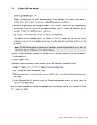 738         X-Cart v.4.3.0. User Manual.



    paid through eSELECTplus API.

       Having a prefix ensures that orders will have unique IDs and will never coincide with orders placed in
       another online store of yours that also uses eSELECTplus as a payment option.

  § Action to be performed on order placement: Choose whether Authorize.Net must capture money
    automatically (Auth and Capture) or only freeze the funds until you capture the authorized amount
    manually through the X-Cart Admin area (Auth only).

  § 3d secure: Choose whether you wish to use the 3D Secure checking.

       3-D Secure is the technology behind the Verified by Visa and MasterCard SecureCode security
       initiatives, which provide for an additional technique for authenticating the cardholder at the time of the
       purchase.

       Note: This 3-D Secure checking mechanism is completely ensured by CyberSource, and it does not
       relate to the X-Cart's 3D Secure Payment Authentication.

6. Return to the list of payment methods and activate eSELECTplus API by selecting the check box next to
  the gateway's name.

7. Click the Update button.

8. Adjust the configuration setting in your Moneris account (the back-office for eSELECTplus).

  a) Log in to the gateway's back-office at https://www3.moneris.com/mpg/ .

  b) Go to the section Admin -> Directpost config.

  c) Choose to generate a new configuration or press the Edit button, which opens an existing configuration
       for editing.

  d) In the Response Method, select the check box Displayed as key/value pairs on our server. Leave the
       default values of other fields.

After you have configured and activated the gateway, your customers will be able to choose eSELECTplus
API as a payment option.




                                                                         © 2001-2009 Ruslan R. Fazliev. All rights reserved.
 