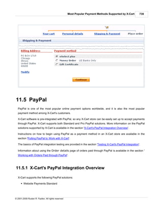 Most Popular Payment Methods Supported by X-Cart       739




11.5 PayPal
   PayPal is one of the most popular online payment options worldwide, and it is also the most popular
   payment method among X-Cart's customers.

   X-Cart software is pre-integrated with PayPal, so any X-Cart store can be easily set up to accept payments
   through PayPal. X-Cart supports both Standard and Pro PayPal solutions. More information on the PayPal
   solutions supported by X-Cart is available in the section 'X-Cart's PayPal Integration Overview'.

   Instructions on how to begin using PayPal as a payment method in an X-Cart store are available in the
   section 'Putting PayPal to Work with X-Cart'.

   The basics of PayPal integration testing are provided in the section 'Testing X-Cart's PayPal Integration'.

   Information about using the Order details page of orders paid through PayPal is available in the section '
   Working with Orders Paid through PayPal'.



11.5.1 X-Cart's PayPal Integration Overview

   X-Cart supports the following PayPal solutions:

      § Website Payments Standard




© 2001-2009 Ruslan R. Fazliev. All rights reserved.
 
