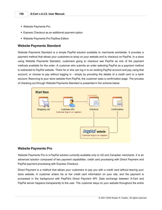 740      X-Cart v.4.3.0. User Manual.



  § Website Payments Pro

  § Express Checkout as an additional payment option

  § Website Payments Pro Payflow Edition

Website Payments Standard

Website Payments Standard is a simple PayPal solution available to merchants worldwide. It provides a
payment method that allows your customers to shop on your website and to checkout on PayPal. In a store
using Website Payments Standard, customers going to checkout see PayPal as one of the payment
methods available for the order. A customer who submits an order selecting PayPal as a payment method
is redirected to PayPal website. There he or she can log in to an existing PayPal account and pay using that
account, or choose to pay without logging in - simply by providing the details of a credit card or a bank
account. Returning to your store website from PayPal, the customer sees a confirmation page. The process
of checking out through Website Payments Standard is presented in the scheme below:




Website Payments Pro

Website Payments Pro is a PayPal solution currently available only to US and Canadian merchants. It is an
advanced solution composed of two payment capabilities: credit card processing with Direct Payment and
PayPal payment processing with Express Checkout.

Direct Payment is a method that allows your customers to pay you with a credit card without leaving your
store website. A customer enters his or her credit card information on your site, and the payment is
processed in the background with PayPal's Direct Payment API. Data exchange between X-Cart and
PayPal server happens transparently to the user. The customer stays on your website throughout the entire




                                                                     © 2001-2009 Ruslan R. Fazliev. All rights reserved.
 
