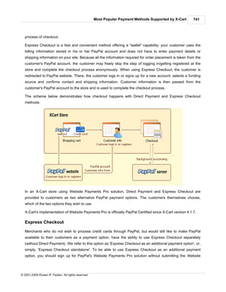 Most Popular Payment Methods Supported by X-Cart     741



   process of checkout.

   Express Checkout is a fast and convenient method offering a "wallet" capability: your customer uses the
   billing information stored in his or her PayPal account and does not have to enter payment details or
   shipping information on your site. Because all the information required for order placement is taken from the
   customer's PayPal account, the customer may freely skip the step of logging in/getting registered at the
   store and complete the checkout process anonymously. When using Express Checkout, the customer is
   redirected to PayPal website. There, the customer logs in or signs up for a new account, selects a funding
   source and confirms contact and shipping information. Customer information is then passed from the
   customer's PayPal account to the store and is used to complete the checkout process.

   The scheme below demonstrates how checkout happens with Direct Payment and Express Checkout
   methods:




   In an X-Cart store using Website Payments Pro solution, Direct Payment and Express Checkout are
   provided to customers as two alternative PayPal payment options. The customers themselves choose,
   which of the two options they wish to use.

   X-Cart's implementation of Website Payments Pro is officially PayPal Certified since X-Cart version 4.1.7.

   Express Checkout

   Merchants who do not wish to process credit cards through PayPal, but would still like to make PayPal
   available to their customers as a payment option, have the ability to use Express Checkout separately
   (without Direct Payment). We refer to this option as 'Express Checkout as an additional payment option', or,
   simply, 'Express Checkout standalone'. To be able to use Express Checkout as an additional payment
   option, you should sign up for PayPal's Website Payments Pro solution without submitting the Website




© 2001-2009 Ruslan R. Fazliev. All rights reserved.
 