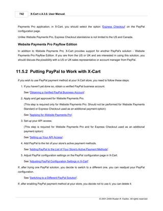 742        X-Cart v.4.3.0. User Manual.



Payments Pro application; in X-Cart, you should select the option 'Express Checkout' on the PayPal
configuration page.

Unlike Website Payments Pro, Express Checkout standalone is not limited to the US and Canada.

Website Payments Pro Payflow Edition

In addition to Website Payments Pro, X-Cart provides support for another PayPal's solution - Website
Payments Pro Payflow Edition. If you are from the US or UK and are interested in using this solution, you
should discuss the possibility with a US or UK sales representative or account manager from PayPal.



11.5.2 Putting PayPal to Work with X-Cart
If you wish to use PayPal payment method at your X-Cart store, you need to follow these steps:

  1. If you haven't yet done so, obtain a verified PayPal business account.

       See 'Obtaining a Verified PayPal Business Account'.

  2. Apply and get approved for Website Payments Pro.

       (This step is required only for Website Payments Pro. Should not be performed for Website Payments
       Standard or Express Checkout used as an additional payment option):

       See 'Applying for Website Payments Pro'.

  3. Set up your API access.

       (This step is required for Website Payments Pro and for Express Checkout used as an additional
       payment option):

       See 'Setting up Your API Access'.

  4. Add PayPal to the list of your store's active payment methods.

       See 'Adding PayPal to the List of Your Store's Active Payment Methods'.

  5. Adjust PayPal configuration settings on the PayPal configuration page in X-Cart.

       See 'Adjusting PayPal Configuration Settings in X-Cart'.

If, after trying one PayPal solution, you decide to switch to a different one, you can readjust your PayPal
configuration.

       See 'Switching to a Different PayPal Solution'.

If, after enabling PayPal payment method at your store, you decide not to use it, you can delete it.




                                                                       © 2001-2009 Ruslan R. Fazliev. All rights reserved.
 