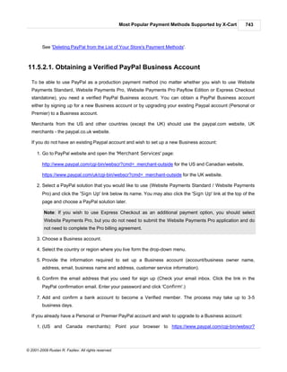 Most Popular Payment Methods Supported by X-Cart       743



         See 'Deleting PayPal from the List of Your Store's Payment Methods'.



11.5.2.1. Obtaining a Verified PayPal Business Account

   To be able to use PayPal as a production payment method (no matter whether you wish to use Website
   Payments Standard, Website Payments Pro, Website Payments Pro Payflow Edition or Express Checkout
   standalone), you need a verified PayPal Business account. You can obtain a PayPal Business account
   either by signing up for a new Business account or by upgrading your existing Paypal account (Personal or
   Premier) to a Business account.

   Merchants from the US and other countries (except the UK) should use the paypal.com website, UK
   merchants - the paypal.co.uk website.

   If you do not have an existing Paypal account and wish to set up a new Business account:

      1. Go to PayPal website and open the 'Merchant Services' page:

         http://www.paypal.com/cgi-bin/webscr?cmd=_merchant-outside for the US and Canadian website,

         https://www.paypal.com/uk/cgi-bin/webscr?cmd=_merchant-outside for the UK website.

      2. Select a PayPal solution that you would like to use (Website Payments Standard / Website Payments
         Pro) and click the 'Sign Up' link below its name. You may also click the 'Sign Up' link at the top of the
         page and choose a PayPal solution later.

          Note: If you wish to use Express Checkout as an additional payment option, you should select
          Website Payments Pro, but you do not need to submit the Website Payments Pro application and do
          not need to complete the Pro billing agreement.

      3. Choose a Business account.

      4. Select the country or region where you live form the drop-down menu.

      5. Provide the information required to set up a Business account (account/business owner name,
         address, email, business name and address, customer service information).

      6. Confirm the email address that you used for sign up (Check your email inbox. Click the link in the
         PayPal confirmation email. Enter your password and click 'Confirm'.)

      7. Add and confirm a bank account to become a Verified member. The process may take up to 3-5
         business days.

   If you already have a Personal or Premier PayPal account and wish to upgrade to a Business account:

      1. (US and Canada merchants): Point your browser to https://www.paypal.com/cgi-bin/webscr?




© 2001-2009 Ruslan R. Fazliev. All rights reserved.
 