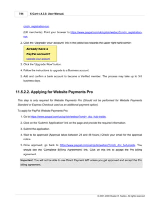 744          X-Cart v.4.3.0. User Manual.



        cmd=_registration-run.

        (UK merchants): Point your browser to https://www.paypal.com/uk/cgi-bin/webscr?cmd=_registration-
        run.

   2. Click the ‘Upgrade your account’ link in the yellow box towards the upper right hand corner:

          Already have a
          PayPal account?
          Upgrade your account

   3. Click the 'Upgrade Now' button.

   4. Follow the instructions to upgrade to a Business account.

   5. Add and confirm a bank account to become a Verified member. The process may take up to 3-5
        business days.



11.5.2.2. Applying for Website Payments Pro

 This step is only required for Website Payments Pro (Should not be performed for Website Payments
 Standard or Express Checkout used as an additional payment option).

 To apply for PayPal Website Payments Pro:

   1. Go to https://www.paypal.com/us/cgi-bin/webscr?cmd=_dcc_hub-inside.

   2. Click on the 'Submit Application' link on the page and provide the required information.

   3. Submit the application.

   4. Wait to be approved (Approval takes between 24 and 48 hours.) Check your email for the approval
        notice.

   5. Once approved, go back to https://www.paypal.com/us/cgi-bin/webscr?cmd=_dcc_hub-inside. You
        should see the 'Complete Billing Agreement' link. Click on this link to accept the Pro billing
        agreement.

   Important: You will not be able to use Direct Payment API unless you get approved and accept the Pro
   billing agreement.




                                                                     © 2001-2009 Ruslan R. Fazliev. All rights reserved.
 
