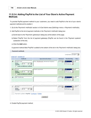 746         X-Cart v.4.3.0. User Manual.



11.5.2.4. Adding PayPal to the List of Your Store's Active Payment
Methods

 To provide PayPal payment method to your customers, you need to add PayPal to the list of your store's
 payment methods and to enable it:

 1. Go to the 'Payment methods' section in X-Cart Admin area (Settings menu->Payment methods).

 2. Add PayPal to the list of payment methods in the 'Payment methods' dialog box:

   a) Scroll down to the 'Payment gateways' dialog box at the bottom of the page.

   b) Select 'PayPal' from the list of payment gateways (PayPal can be found in the 'Payment systems'
        subsection of the list).

   c) Click the Add button.

   A payment method titled 'PayPal' is added to the bottom of the list in the 'Payment methods' dialog box.




 4. Enable PayPal payment method:




                                                                    © 2001-2009 Ruslan R. Fazliev. All rights reserved.
 