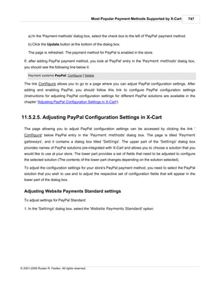 Most Popular Payment Methods Supported by X-Cart       747



      a) In the 'Payment methods' dialog box, select the check box to the left of 'PayPal' payment method.

      b) Click the Update button at the bottom of the dialog box.

      The page is refreshed. The payment method for PayPal is enabled in the store.

   If, after adding PayPal payment method, you look at 'PayPal' entry in the 'Payment methods' dialog box,
   you should see the following line below it:

      Payment systems PayPal: Configure | Delete

   The link Configure allows you to go to a page where you can adjust PayPal configuration settings. After
   adding and enabling PayPal, you should follow this link to configure PayPal configuration settings
   (Instructions for adjusting PayPal configuration settings for different PayPal solutions are available in the
   chapter 'Adjusting PayPal Configuration Settings in X-Cart').



11.5.2.5. Adjusting PayPal Configuration Settings in X-Cart

   The page allowing you to adjust PayPal configuration settings can be accessed by clicking the link '
   Configure' below PayPal entry in the 'Payment methods' dialog box. The page is titled 'Payment
   gateways', and it contains a dialog box titled 'Settings'. The upper part of the 'Settings' dialog box
   provides names of PayPal solutions pre-integrated with X-Cart and allows you to choose a solution that you
   would like to use at your store. The lower part provides a set of fields that need to be adjusted to configure
   the selected solution (The contents of the lower part changes depending on the solution selected).

   To adjust the configuration settings for your store's PayPal payment method, you need to select the PayPal
   solution that you wish to use and to adjust the respective set of configuration fields that will appear in the
   lower part of the dialog box.


   Adjusting Website Payments Standard settings

   To adjust settings for PayPal Standard:

   1. In the 'Settings' dialog box, select the 'Website Payments Standard' option:




© 2001-2009 Ruslan R. Fazliev. All rights reserved.
 