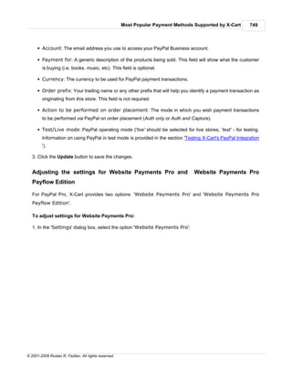 Most Popular Payment Methods Supported by X-Cart     749



      § Account: The email address you use to access your PayPal Business account.

      § Payment for: A generic description of the products being sold. This field will show what the customer
        is buying (i.e. books. music, etc). This field is optional.

      § Currency: The currency to be used for PayPal payment transactions.

      § Order prefix: Your trading name or any other prefix that will help you identify a payment transaction as
        originating from this store. This field is not required.

      § Action to be performed on order placement: The mode in which you wish payment transactions
        to be performed via PayPal on order placement (Auth only or Auth and Capture).

      § Test/Live mode: PayPal operating mode ('live' should be selected for live stores, 'test' - for testing.
        Information on using PayPal in test mode is provided in the section 'Testing X-Cart's PayPal Integration
        ').

   3. Click the Update button to save the changes.


   Adjusting the settings for Website Payments Pro and                             Website Payments Pro
   Payflow Edition

   For PayPal Pro, X-Cart provides two options: 'Website Payments Pro' and 'Website Payments Pro
   Payflow Edition'.

   To adjust settings for Website Payments Pro:

   1. In the 'Settings' dialog box, select the option 'Website Payments Pro':




© 2001-2009 Ruslan R. Fazliev. All rights reserved.
 