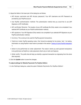 Most Popular Payment Methods Supported by X-Cart      751



   2. Adjust the fields in the lower part of the dialog box as follows:

      § API Access username and API Access password: Your API Username and API Password as
        provided by your PayPal account.

      § Use PayPal authentication method: The authentication method that you would like to use (API
        Signature or API Certificate).

      § API certificate filename: The location of your API certificate file (Only needs to be completed if you
        selected API Certificate as your PayPal authentication method).

      § API signature: Your API Signature (Only needs to be completed if you selected API Signature as your
        PayPal authentication method).

      § Currency: The currency to be used for PayPal payment transactions.

      § Test/Live mode: PayPal operating mode. ('live' should be selected for live stores, 'test' - for testing.
        Information on using PayPal in test mode is provided in the section 'Testing X-Cart's PayPal Integration
        ').

      § Action to be performed on order placement: The mode in which you wish payment transactions
        to be performed via PayPal on order placement (Auth only or Auth and Capture).

      § Order prefix: The prefix that will help you identify a payment transaction as originating from this store
        (Not required).

   3. Click the Update button to save the changes.

   To adjust settings for Website Payments Pro Payflow Edition:

   1. In the 'Settings' dialog box, select the option 'Website Payments Pro Payflow Edition':




© 2001-2009 Ruslan R. Fazliev. All rights reserved.
 