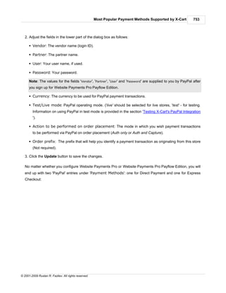 Most Popular Payment Methods Supported by X-Cart         753



   2. Adjust the fields in the lower part of the dialog box as follows:

      § Vendor: The vendor name (login ID).

      § Partner: The partner name.

      § User: Your user name, if used.

      § Password: Your password.

      Note: The values for the fields 'Vendor', 'Partner', 'User' and 'Password' are supplied to you by PayPal after
      you sign up for Website Payments Pro Payflow Edition.

      § Currency: The currency to be used for PayPal payment transactions.

      § Test/Live mode: PayPal operating mode. ('live' should be selected for live stores, 'test' - for testing.
        Information on using PayPal in test mode is provided in the section 'Testing X-Cart's PayPal Integration
        ').

      § Action to be performed on order placement: The mode in which you wish payment transactions
        to be performed via PayPal on order placement (Auth only or Auth and Capture).

      § Order prefix: The prefix that will help you identify a payment transaction as originating from this store
        (Not required).

   3. Click the Update button to save the changes.

   No matter whether you configure Website Payments Pro or Website Payments Pro Payflow Edition, you will
   end up with two 'PayPal' entries under 'Payment Methods': one for Direct Payment and one for Express
   Checkout:




© 2001-2009 Ruslan R. Fazliev. All rights reserved.
 