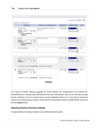 754      X-Cart v.4.3.0. User Manual.




The names of PayPal methods suggested by X-Cart ('PayPal Pro: DirectPayment' and 'PayPal Pro:
ExpressCheckout'), although quite informative for the store administrator, may not be informative enough
for your customers. You by no means have to use the suggested names 'as is'. If you wish to change the
names of your PayPal payment options, simply edit the corresponding names in the METHODS column and
click the Update button.


Adjusting Express Checkout settings

To adjust settings for Express Checkout as an additional payment option:




                                                                    © 2001-2009 Ruslan R. Fazliev. All rights reserved.
 