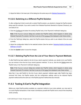 Most Popular Payment Methods Supported by X-Cart         757



   2. Adjust the fields in the lower part of the dialog box the same way as for Website Payments Pro.



11.5.2.6. Switching to a Different PayPal Solution

   If, after configuring X-Cart to work with a certain PayPal solution, you decide to change the PayPal solution
   being used (for example, if you wish to switch from Website Payments Standard to Express Checkout), you
   can easily do so:

   1. Click the Configure link below the existing 'PayPal' entry in the 'Payment methods' dialog box.

      Note: If the 'Payment methods' dialog box contains two 'PayPal' entries, which happens in stores using
      Website Payments Pro solution, feel free to use any of the Configure links displayed under these entries.

   2. From the 'Settings' dialog box, select the PayPal solution that you wish to use instead of the one used
      currently.

   3. Adjust the configuration fields for the selected solution (See the section 'Adjusting PayPal Configuration
      Settings in X-Cart').

   4. Click the Update button to save the changes.



11.5.2.7. Deleting PayPal from the List of Your Store's Payment Methods

   If, after PayPal has been added to the list of your store's payment methods, you decide not to use PayPal,
   you can remove it from the list of your store's payment methods. To do so, click the link Delete below the
   'PayPal' entry in the 'Payment methods' dialog box.

      Note: If the 'Payment methods' dialog box contains two 'PayPal' entries, which happens in stores using
      Website Payments Pro solution, feel free to use any of the Delete links displayed under these entries.

   Note that, if you add PayPal to the list of your store's payment methods again after PayPal has been
   removed from there, the PayPal solution and the configuration settings used by the restored PayPal
   payment method will be the same as in the PayPal payment method that was removed.



11.5.3 Testing X-Cart's PayPal Integration
   Before you make PayPal publicly available as a payment method on your store website, you may want to
   run some PayPal transactions in test mode to familiarize yourself with PayPal and to ensure that everything
   works correctly.



© 2001-2009 Ruslan R. Fazliev. All rights reserved.
 