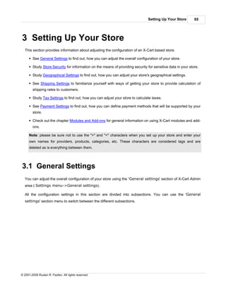 Setting Up Your Store        65




3 Setting Up Your Store
   This section provides information about adjusting the configuration of an X-Cart based store.

      § See General Settings to find out, how you can adjust the overall configuration of your store.

      § Study Store Security for information on the means of providing security for sensitive data in your store.

      § Study Geographical Settings to find out, how you can adjust your store's geographical settings.

      § See Shipping Settings to familiarize yourself with ways of getting your store to provide calculation of
        shipping rates to customers.

      § Study Tax Settings to find out, how you can adjust your store to calculate taxes.

      § See Payment Settings to find out, how you can define payment methods that will be supported by your
        store.

      § Check out the chapter Modules and Add-ons for general information on using X-Cart modules and add-
        ons.

      Note: please be sure not to use the ">" and "<" characters when you set up your store and enter your
      own names for providers, products, categories, etc. These characters are considered tags and are
      deleted as is everything between them.




3.1 General Settings
   You can adjust the overall configuration of your store using the 'General settings' section of X-Cart Admin
   area ( Settings menu->General settings).

   All the configuration settings in this section are divided into subsections. You can use the 'General
   settings' section menu to switch between the different subsections.




© 2001-2009 Ruslan R. Fazliev. All rights reserved.
 